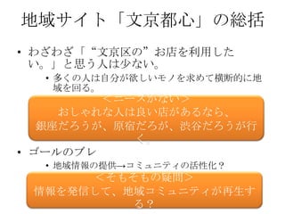 地域サイト「文京都心」の総括
• わざわざ「“文京区の”お店を利用した
  い。」と思う人は少ない。
  • 多くの人は自分が欲しいモノを求めて横断的に地
    域を回る。
         ＜ニーズがない＞
     おしゃれな人は良い店があるなら、
   銀座だろうが、原宿だろが、渋谷だろうが行
            く。
• ゴールのブレ
  • 地域情報の提供→コミュニティの活性化？
      ＜そもそもの疑問＞
 情報を発信して、地域コミュニティが再生す
          る？
 