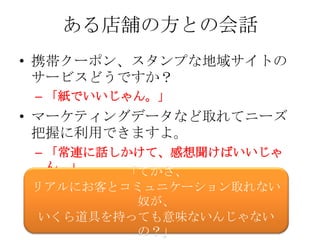 ある店舗の方との会話
• 携帯クーポン、スタンプな地域サイトの
  サービスどうですか？
 – 「紙でいいじゃん。」
• マーケティングデータなど取れてニーズ
  把握に利用できますよ。
 – 「常連に話しかけて、感想聞けばいいじゃ
   ん。」   「てかさ、
リアルにお客とコミュニケーション取れない
         奴が、
 いくら道具を持っても意味ないんじゃない
         の？」
 