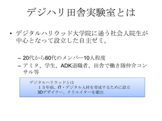 デジハリ田舎実験室とは
• デジタルハリウッド大学院に通う社会人院生が
  中心となって設立した自主ゼミ。

 – 20代から60代のメンバー10人程度
 – アミタ、学生、ADK退職者、田舎で働き隊仲介コン
   サル等
   デジタルハリウッドとは
     １５年前、IT・デジタル人材を育成するために設立
     3Dデザイナー、クリエイターを輩出
 
