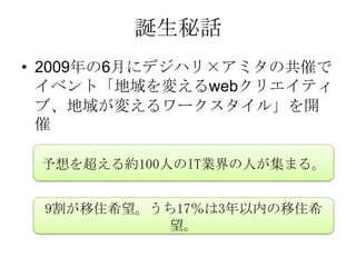 誕生秘話
• 2009年の6月にデジハリ×アミタの共催で
  イベント「地域を変えるwebクリエイティ
  ブ、地域が変えるワークスタイル」を開
  催

 予想を超える約100人のIT業界の人が集まる。


 9割が移住希望。うち17％は3年以内の移住希
          望。
 