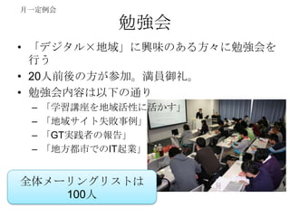 月一定例会

             勉強会
• 「デジタル×地域」に興味のある方々に勉強会を
  行う
• 20人前後の方が参加。満員御礼。
• 勉強会内容は以下の通り
 –   「学習講座を地域活性に活かす」
 –   「地域サイト失敗事例」
 –   「GT実践者の報告」
 –   「地方都市でのIT起業」


全体メーリングリストは
    100人
 