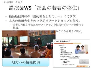 出前講座 その２

  講演＆WS「都会の若者の移住」
• 福島県鮫川村の「農的暮らしセミナー」にて講演
• 北大の敷田先生とのコラボでワークショップを行う。
  – 若者を移住させるためのプログラムを住民がグループを作って
    作成。
  – 地域がどんな貢献を出来るか？何が強みなのかを考えて頂く。




   地方への情報提供
 