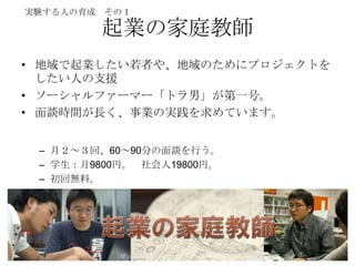 実験する人の育成 その１

        起業の家庭教師
• 地域で起業したい若者や、地域のためにプロジェクトを
  したい人の支援
• ソーシャルファーマー「トラ男」が第一号。
• 面談時間が長く、事業の実践を求めています。


 – 月２～３回、60～90分の面談を行う。
 – 学生：月9800円。 社会人19800円。
 – 初回無料。
 