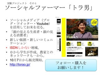 実験プロジェクト その１

ソーシャルファーマー「トラ男」
• ソーシャルメディア（ブロ
  グ・ツイッター・Youtube）
  を活用してお米を売る。
• 「顔の見える生産者・顔の見
  える消費者」
• 新しい販路・新しいコミュニ
  ケーション
• ISDNしかない地域。
• ０から学生が作成。農家との
  ネットワークも一から。
• 10月7日から販売開始。
• http://torao.jp/ フォロー・購入を
                 お願いします！
 