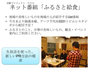 実験プロジェクト その３

 ネット番組「ふるさと給食」
• 地域の美味しいものを地域の人が紹介するUst番組
• 今月末より隔週水曜、アーツ千代田3331トビムシスタジ
  オから配信予定！
• ふるさとのこと、自慢の美味しいもの、観光・イベント
  案内にご利用ください。




生放送を使った、
新しいPR方法の模
    索
 