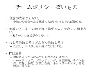 チームポリシーぽいもの
• 合意形成をとらない。
  – 少数のやる気のある地域の人がいらっしゃれば始める。

• 地域の人、あるいはそれに準ずる人とでないと出来な
  い。
  – Uターンの支援がやりやすい

• むしろ失敗しろ！どんどん失敗しろ！
  – ただし、大けがしない様にだけはする。

• ITは道具
  – 地域に入ったらなんでもしなきゃいけない。
  – マーケティング、ブランディング、商品開発、サイト制
    作、広報、販売、営業、企画、ネットワーキング、経営、
    製造、農作業
 