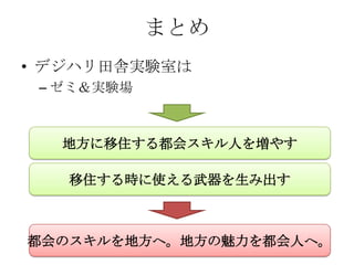 まとめ
• デジハリ田舎実験室は
 – ゼミ＆実験場



  地方に移住する都会スキル人を増やす

   移住する時に使える武器を生み出す



都会のスキルを地方へ。地方の魅力を都会人へ。
 