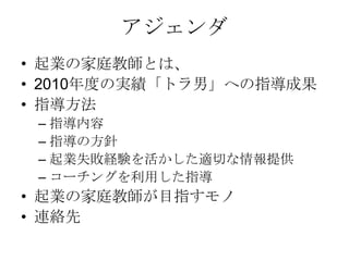 アジェンダ
• 起業の家庭教師とは、
• 2010年度の実績「トラ男」への指導成果
• 指導方法
 – 指導内容
 – 指導の方針
 – 起業失敗経験を活かした適切な情報提供
 – コーチングを利用した指導
• 起業の家庭教師が目指すモノ
• 連絡先
 
