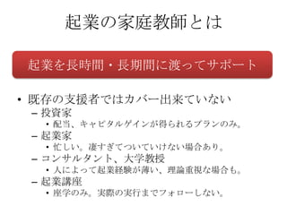 起業の家庭教師とは

起業を長時間・長期間に渡ってサポート

• 既存の支援者ではカバー出来ていない
 – 投資家
  • 配当、キャピタルゲインが得られるプランのみ。
 – 起業家
  • 忙しい。凄すぎてついていけない場合あり。
 – コンサルタント、大学教授
  • 人によって起業経験が薄い、理論重視な場合も。
 – 起業講座
  • 座学のみ。実際の実行までフォローしない。
 