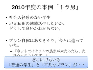 2010年度の事例「トラ男」
• 社会人経験のない学生
• 地元秋田の地域活性したいが、
  どうして良いかわからない。

• プラン自体はありきたり、今とは違って
  いた。
 – 「ネットでイケメンの農家が米売ったら、売
   れると思うんです。」
      どこにでもいる
「普通の学生」と「平凡なプラン」が・・
 