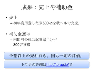 成果：売上や補助金
• 売上
 – 初年度用意した米500kgを秋～冬で完売。


• 補助金獲得
 – 内閣府の社会起業家コンペ
 – 300万獲得


 予想以上の売れ行き。国も一定の評価。

       トラ男の詳細はhttp://torao.jp/で
 