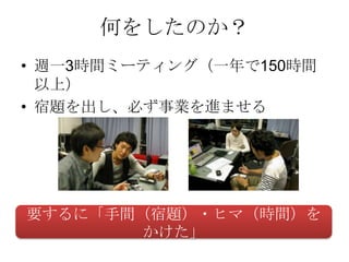 何をしたのか？
• 週一3時間ミーティング（一年で150時間
  以上）
• 宿題を出し、必ず事業を進ませる




要するに「手間（宿題）・ヒマ（時間）を
       かけた」
 
