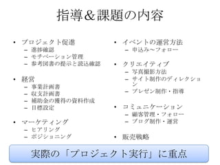 指導＆課題の内容
• プロジェクト促進          • イベントの運営方法
  – 進捗確認             – 申込み～フォロー
  – モチベーション管理
  – 参考図書の提示と読込確認    • クリエイティブ
                     – 写真撮影方法
• 経営                 – サイト制作のディレクショ
  –   事業計画書            ン
  –   収支計画書          – プレゼン制作・指導
  –   補助金の獲得の資料作成
  –   目標設定          • コミュニケーション
                     – 顧客管理・フォロー
• マーケティング            – ブログ制作・運営
  – ヒアリング
  – ポジショニング         • 販売戦略

      実際の「プロジェクト実行」に重点
 