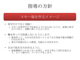 指導の方針

      スキー場を作るイメージ
• 座学だけでなく実践！
 – スキーを座学だけで出来るようにならないように、起業も座学
   だけでなく、実際に滑ってもらいます。

• 柵を作って大怪我しないようにします。
 – 借金作って、大きな広告を打ってしまうなど再起不能な問題だ
   けは止めます。
 – 多少の怪我はむしろ推奨。失敗から学ばせます。

• 自分で技を生み出せるように。
 – 家庭教師がつかなくなった時に、自分で考えて実行出来るよ
   う、ヒント提示や、コーチングをします。
 