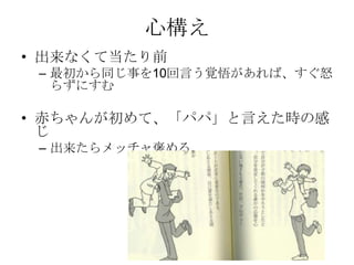 心構え
• 出来なくて当たり前
 – 最初から同じ事を10回言う覚悟があれば、すぐ怒
   らずにすむ

• 赤ちゃんが初めて、「パパ」と言えた時の感
  じ
 – 出来たらメッチャ褒める。
 
