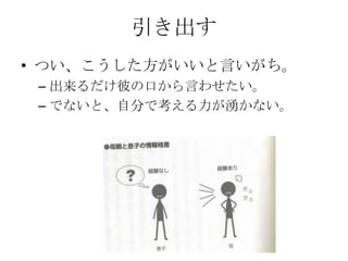 引き出す
• つい、こうした方がいいと言いがち。
 – 出来るだけ彼の口から言わせたい。
 – でないと、自分で考える力が湧かない。
 