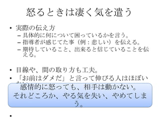 怒るときは凄く気を遣う
• 実際の伝え方
    – 具体的に何について困っているかを言う。
    – 指導者が感じてた事（例：悲しい）を伝える。
    – 期待していること、出来ると信じていることを伝
      える。

• 目線や、間の取り方も工夫。
• 「お前はダメだ」と言って伸びる人はほぼい
  ない。
   感情的に怒っても、相手は動かない。
    それどころか、やる気を失い、やめてしま
            う。
•
 