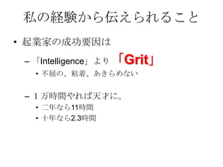 私の経験から伝えられること
• 起業家の成功要因は
 – 「Intelligence」より「Grit」
  • 不屈の、粘着、あきらめない


 – １万時間やれば天才に。
  • 二年なら11時間
  • 十年なら2.3時間
 