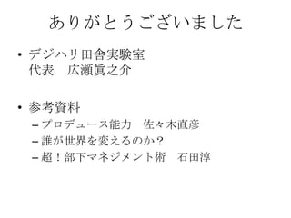 ありがとうございました
• デジハリ田舎実験室
  代表 広瀬眞之介

• 参考資料
 – プロデュース能力 佐々木直彦
 – 誰が世界を変えるのか？
 – 超！部下マネジメント術 石田淳
 