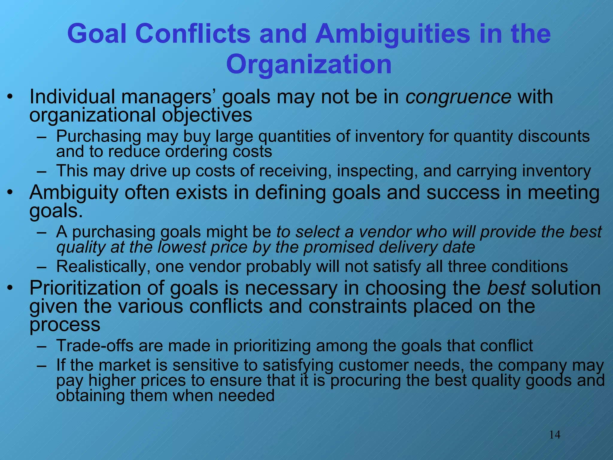 Goal Conflicts and Ambiguities in the Organization Individual managers’ goals may not be in  congruence  with organizational objectives Purchasing may buy large quantities of inventory for quantity discounts and to reduce ordering costs This may drive up costs of receiving, inspecting, and carrying inventory Ambiguity often exists in defining goals and success in meeting goals.  A purchasing goals might be  to select a vendor who will provide the best quality at the lowest price by the promised delivery date Realistically, one vendor probably will not satisfy all three conditions Prioritization of goals is necessary in choosing the  best  solution given the various conflicts and constraints placed on the process Trade-offs are made in prioritizing among the goals that conflict If the market is sensitive to satisfying customer needs, the company may pay higher prices to ensure that it is procuring the best quality goods and obtaining them when needed 