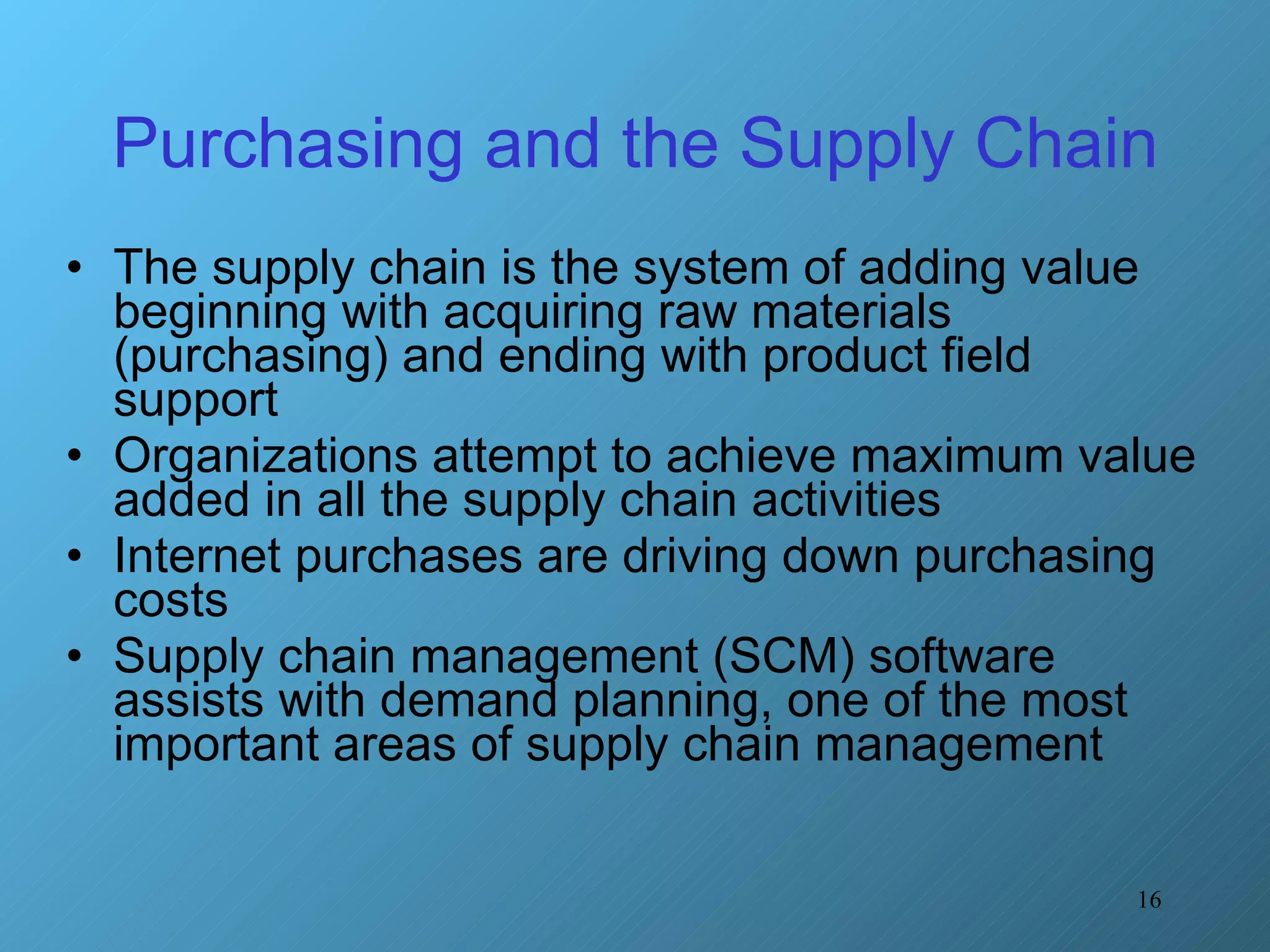 Purchasing and the Supply Chain The supply chain is the system of adding value beginning with acquiring raw materials (purchasing) and ending with product field support Organizations attempt to achieve maximum value added in all the supply chain activities Internet purchases are driving down purchasing costs Supply chain management (SCM) software assists with demand planning, one of the most important areas of supply chain management 