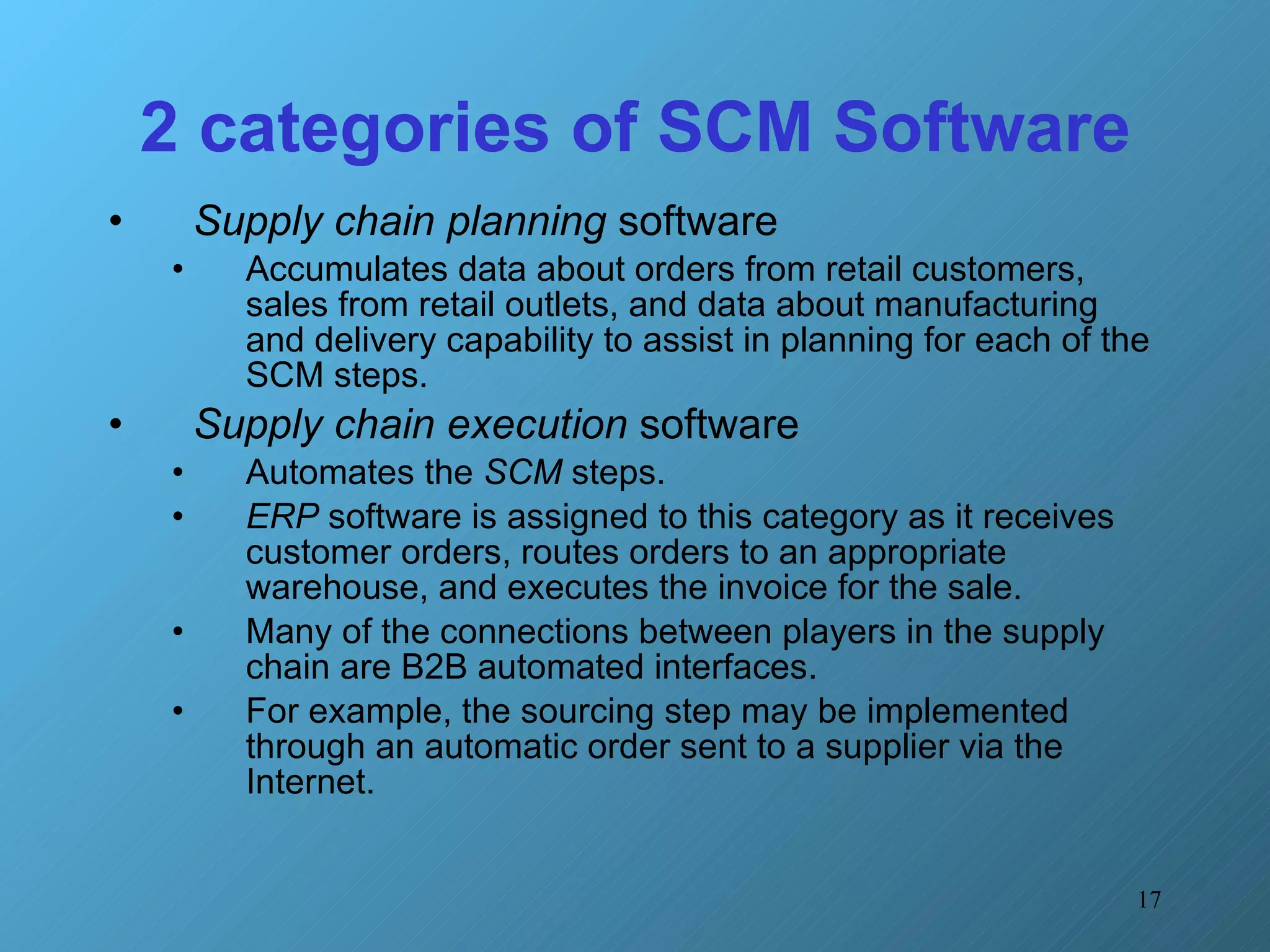 2 categories of SCM Software Supply chain planning  software  Accumulates data about orders from retail customers, sales from retail outlets, and data about manufacturing and delivery capability to assist in planning for each of the SCM steps. Supply chain execution  software Automates the  SCM  steps.  ERP  software is assigned to this category as it receives customer orders, routes orders to an appropriate warehouse, and executes the invoice for the sale.  Many of the connections between players in the supply chain are B2B automated interfaces.  For example, the sourcing step may be implemented through an automatic order sent to a supplier via the Internet. 
