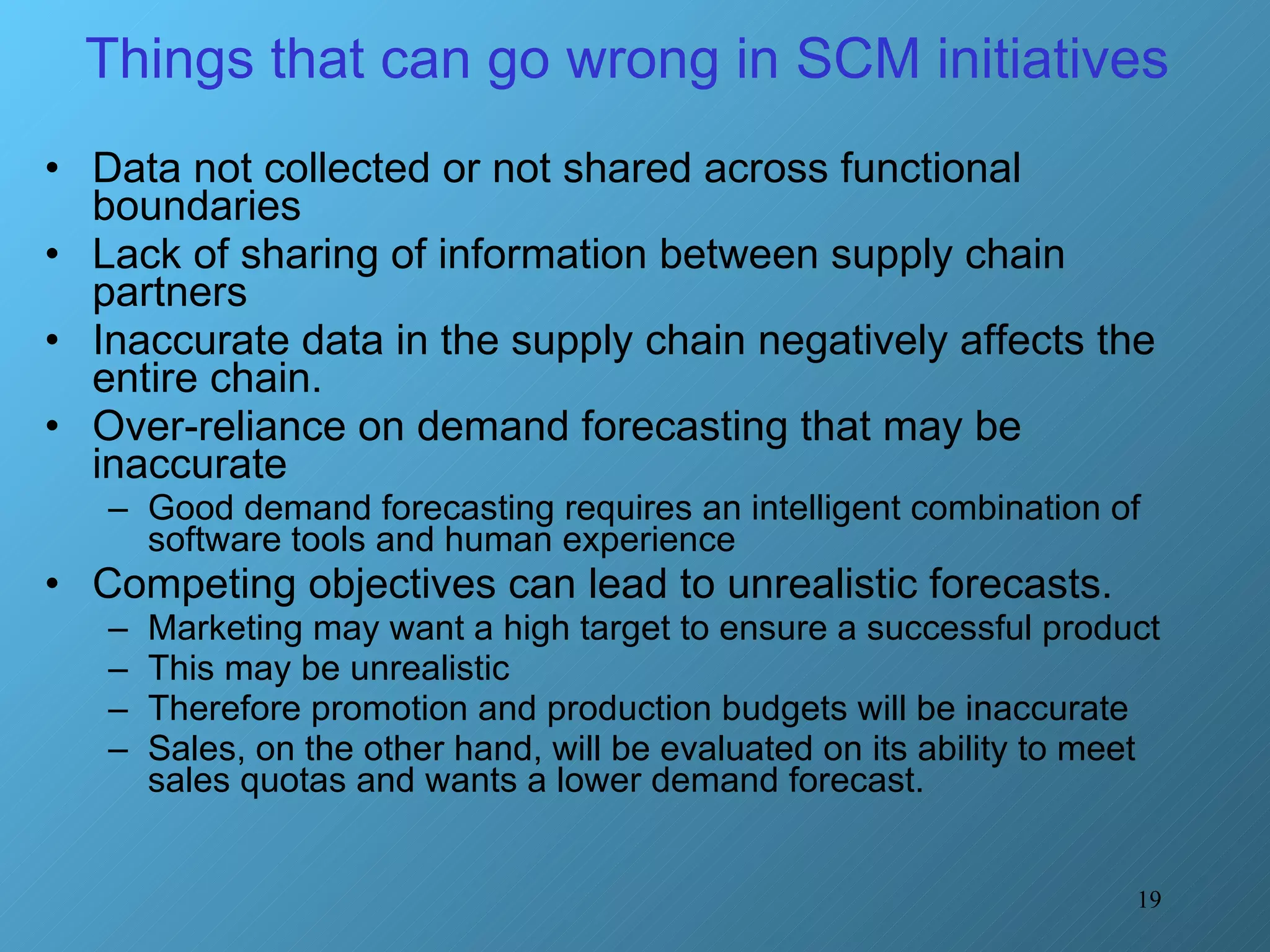 Things that can go wrong in SCM initiatives  Data not collected or not shared across functional boundaries Lack of sharing of information between supply chain partners Inaccurate data in the supply chain negatively affects the entire chain.  Over-reliance on demand forecasting that may be inaccurate Good demand forecasting requires an intelligent combination of software tools and human experience Competing objectives can lead to unrealistic forecasts.  Marketing may want a high target to ensure a successful product This may be unrealistic Therefore promotion and production budgets will be inaccurate  Sales, on the other hand, will be evaluated on its ability to meet sales quotas and wants a lower demand forecast.  