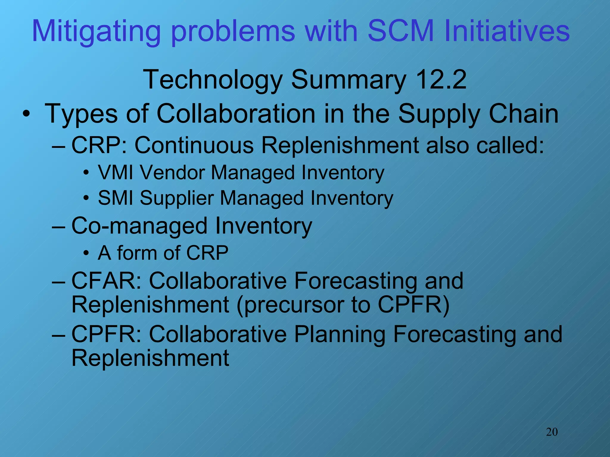 Mitigating problems with SCM Initiatives  Technology Summary 12.2 Types of Collaboration in the Supply Chain CRP: Continuous Replenishment also called:  VMI Vendor Managed Inventory  SMI Supplier Managed Inventory Co-managed Inventory A form of CRP CFAR: Collaborative Forecasting and Replenishment (precursor to CPFR)  CPFR: Collaborative Planning Forecasting and Replenishment 