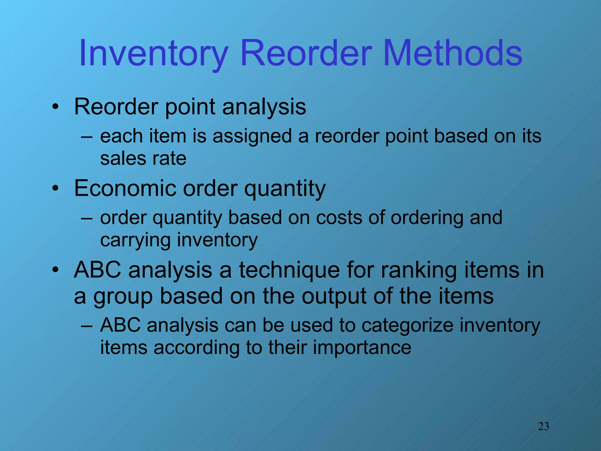 Inventory Reorder Methods Reorder point analysis  each item is assigned a reorder point based on its sales rate Economic order quantity  order quantity based on costs of ordering and carrying inventory ABC analysis a technique for ranking items in a group based on the output of the items ABC analysis can be used to categorize inventory items according to their importance 