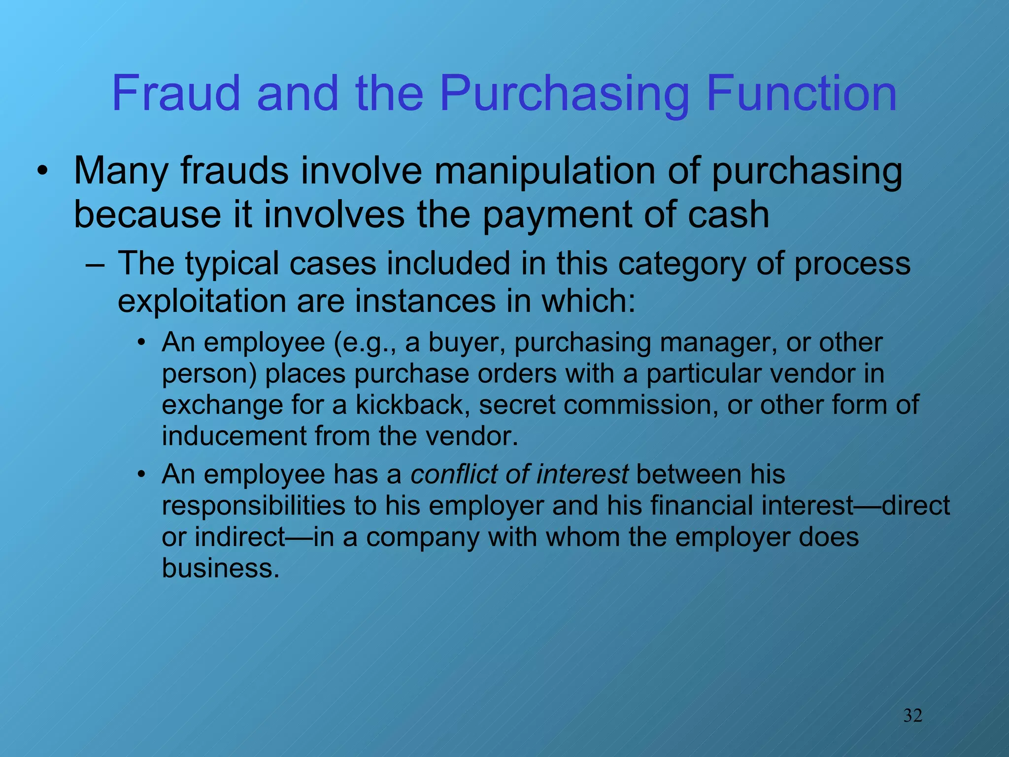 Fraud and the Purchasing Function Many frauds involve manipulation of purchasing because it involves the payment of cash The typical cases included in this category of process exploitation are instances in which: An employee (e.g., a buyer, purchasing manager, or other person) places purchase orders with a particular vendor in exchange for a kickback, secret commission, or other form of inducement from the vendor. An employee has a  conflict of interest  between his responsibilities to his employer and his financial interest—direct or indirect—in a company with whom the employer does business. 