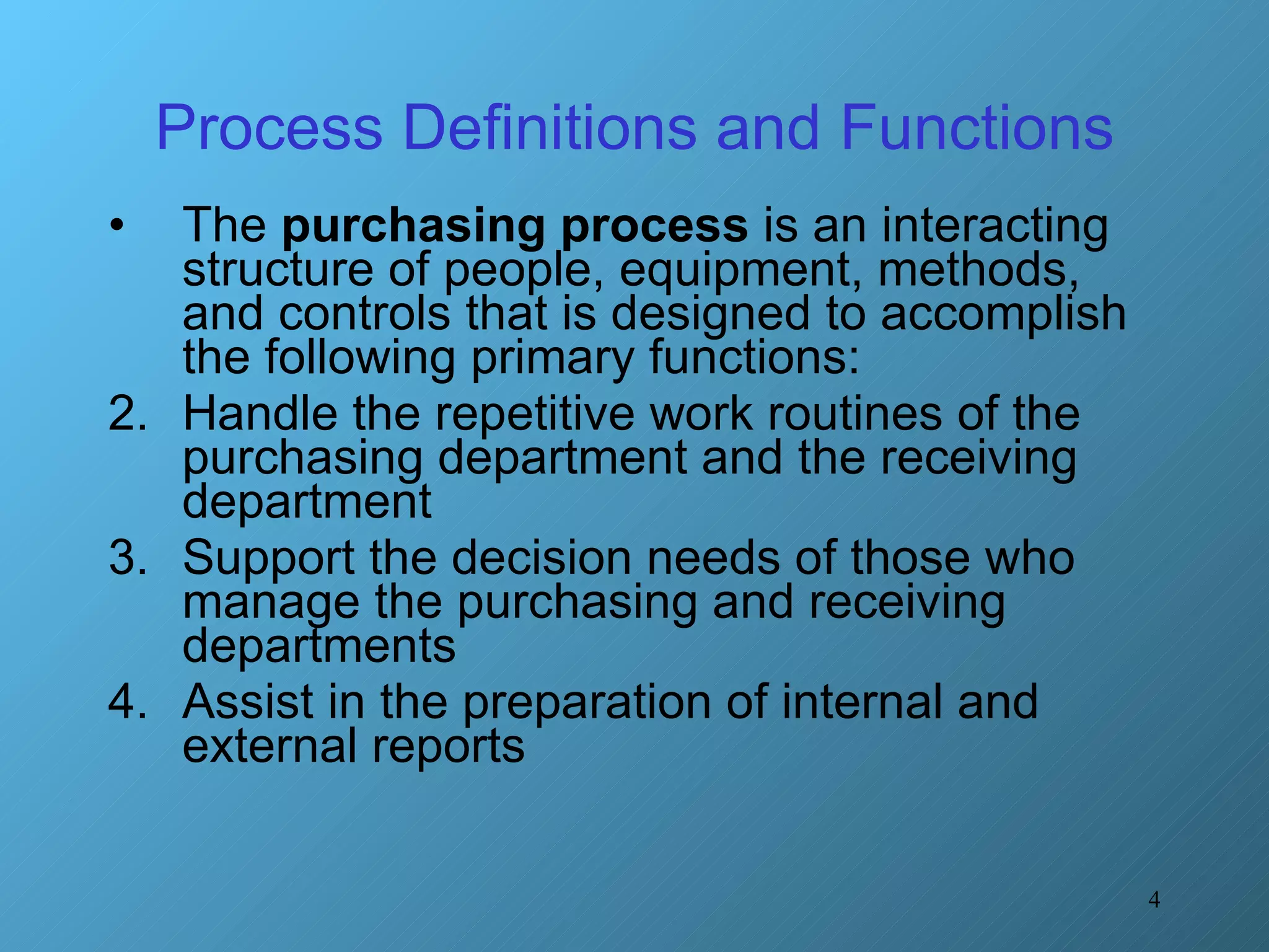 Process Definitions and Functions The  purchasing process  is an interacting structure of people, equipment, methods, and controls that is designed to accomplish the following primary functions: Handle the repetitive work routines of the purchasing department and the receiving department Support the decision needs of those who manage the purchasing and receiving departments Assist in the preparation of internal and external reports 