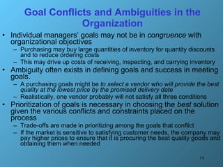 Goal Conflicts and Ambiguities in the Organization Individual managers’ goals may not be in  congruence  with organizational objectives Purchasing may buy large quantities of inventory for quantity discounts and to reduce ordering costs This may drive up costs of receiving, inspecting, and carrying inventory Ambiguity often exists in defining goals and success in meeting goals.  A purchasing goals might be  to select a vendor who will provide the best quality at the lowest price by the promised delivery date Realistically, one vendor probably will not satisfy all three conditions Prioritization of goals is necessary in choosing the  best  solution given the various conflicts and constraints placed on the process Trade-offs are made in prioritizing among the goals that conflict If the market is sensitive to satisfying customer needs, the company may pay higher prices to ensure that it is procuring the best quality goods and obtaining them when needed 