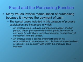 Fraud and the Purchasing Function Many frauds involve manipulation of purchasing because it involves the payment of cash The typical cases included in this category of process exploitation are instances in which: An employee (e.g., a buyer, purchasing manager, or other person) places purchase orders with a particular vendor in exchange for a kickback, secret commission, or other form of inducement from the vendor. An employee has a  conflict of interest  between his responsibilities to his employer and his financial interest—direct or indirect—in a company with whom the employer does business. 