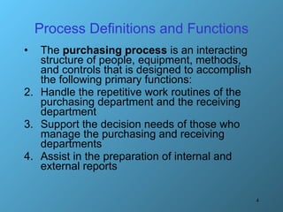 Process Definitions and Functions The  purchasing process  is an interacting structure of people, equipment, methods, and controls that is designed to accomplish the following primary functions: Handle the repetitive work routines of the purchasing department and the receiving department Support the decision needs of those who manage the purchasing and receiving departments Assist in the preparation of internal and external reports 