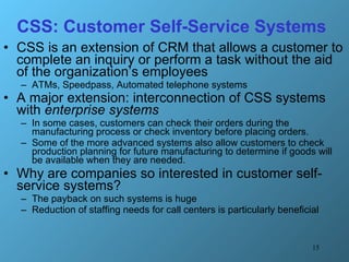 CSS: Customer Self-Service Systems CSS is an extension of CRM that allows a customer to complete an inquiry or perform a task without the aid of the organization’s employees ATMs, Speedpass, Automated telephone systems  A major extension: interconnection of CSS systems with  enterprise systems   In some cases, customers can check their orders during the manufacturing process or check inventory before placing orders.  Some of the more advanced systems also allow customers to check production planning for future manufacturing to determine if goods will be available when they are needed. Why are companies so interested in customer self-service systems?  The payback on such systems is huge  Reduction of staffing needs for call centers is particularly beneficial 
