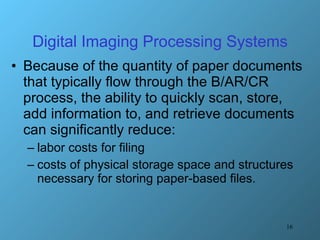 Digital Imaging Processing Systems Because of the quantity of paper documents that typically flow through the B/AR/CR process, the ability to quickly scan, store, add information to, and retrieve documents can significantly reduce: labor costs for filing  costs of physical storage space and structures necessary for storing paper-based files. 