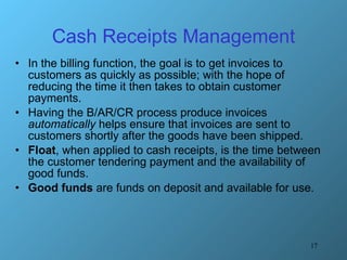 Cash Receipts Management In the billing function, the goal is to get invoices to customers as quickly as possible; with the hope of reducing the time it then takes to obtain customer payments.  Having the B/AR/CR process produce invoices  automatically  helps ensure that invoices are sent to customers shortly after the goods have been shipped. Float , when applied to cash receipts, is the time between the customer tendering payment and the availability of good funds.  Good funds  are funds on deposit and available for use. 