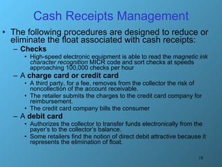 Cash Receipts Management The following procedures are designed to reduce or eliminate the float associated with cash receipts: Checks   High-speed electronic equipment is able to read the  magnetic ink character recognition  MICR code and sort checks at speeds approaching 100,000 checks per hour A  charge card or credit card  A third party, for a fee, removes from the collector the risk of noncollection of the account receivable.  The retailer submits the charges to the credit card company for reimbursement.  The credit card company bills the consumer A  debit card  Authorizes the collector to transfer funds electronically from the payer’s to the collector’s balance.  Some retailers find the notion of direct debit attractive because it represents the elimination of float. 