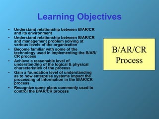Learning Objectives Understand relationship between B/AR/CR and its environment Understand relationship between B/AR/CR and management problem solving at various levels of the organization Become familiar with some of the technology used in implementing the B/AR/CR process  Achieve a reasonable level of understanding of the logical & physical characteristics of the process Gain a foundation level of understanding as to how enterprise systems impact the processing of information in the B/AR/CR process Recognize some plans commonly used to control the B/AR/CR process B/AR/CR Process 