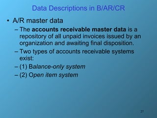 Data Descriptions in B/AR/CR A/R master data The  accounts receivable master data  is a repository of all unpaid invoices issued by an organization and awaiting final disposition. Two types of accounts receivable systems exist:  (1) B alance-only system (2) O pen item system 