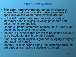 Open-item system The  open-item system  appropriate in situations where the customer typically makes payments for specific invoices when those invoices are due. In the AR master data, each record consists of individual open invoices, to which payments and adjustments are applied. On the customer statement of account, a “lump sum” beginning balance is not shown.  Instead, all invoices that are yet to be settled continue to be listed, along with payment details.  Also, each open invoice is grouped by aging category and aged individually. Monthly, or at specified times, the customer accounts are aged and an aging schedule is printed. 