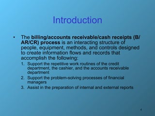 Introduction The  billing/accounts receivable/cash receipts (B/AR/CR) process  is an interacting structure of people, equipment, methods, and controls designed to create information flows and records that accomplish the following: Support the repetitive work routines of the credit department, the cashier, and the accounts receivable department Support the problem-solving processes of financial managers Assist in the preparation of internal and external reports 