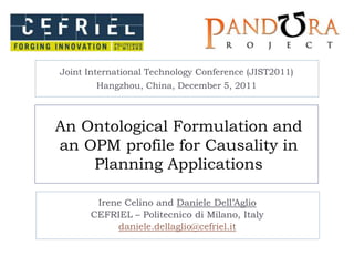 Joint International Technology Conference (JIST2011)
        Hangzhou, China, December 5, 2011



An Ontological Formulation and
an OPM profile for Causality in
    Planning Applications

       Irene Celino and Daniele Dell’Aglio
      CEFRIEL – Politecnico di Milano, Italy
           daniele.dellaglio@cefriel.it
 