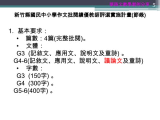 華語文教學案例分享 5

 新竹縣國民中小學作文批閱績優教師評選實施計畫(節錄)


1. 基本要求：
   • 篇數：4篇(完整批閱)。
   • 文體：
   G3 (記敘文、應用文、說明文及童詩) 。
  G4-6(記敘文、應用文、說明文、議論文及童詩)
   • 字數：
   G3 (150字) 。
   G4 (300字) 。
  G5-6(400字) 。
 