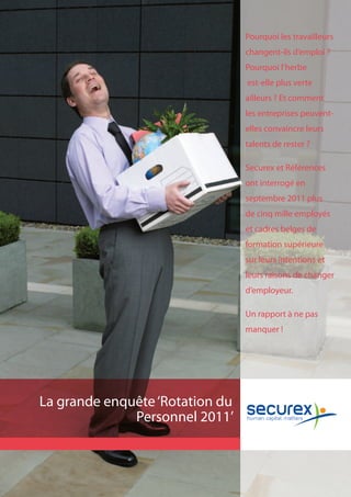 Pourquoi les travailleurs
                                 changent-ils d’emploi ?
                                 Pourquoi l’herbe
                                 est-elle plus verte
                                 ailleurs ? Et comment
                                 les entreprises peuvent-
                                 elles convaincre leurs
                                 talents de rester ?

                                 Securex et Références
                                 ont interrogé en
                                 septembre 2011 plus
                                 de cinq mille employés
                                 et cadres belges de
                                 formation supérieure
                                 sur leurs intentions et
                                 leurs raisons de changer
                                 d’employeur.

                                 Un rapport à ne pas
                                 manquer !




La grande enquête ‘Rotation du
              Personnel 2011’
 