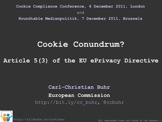 Cookie Compliance Conference, 6 December 2011, London and Roundtable Medienpolitik, 7 December 2011, Brussels Cookie Conundrum? Article 5(3) of the EU ePrivacy Directive Carl-Christian Buhr European Commission (All expressed views are those of the speaker.) http://slidesha.re/cookieeu http://bit.ly/cc_buhr ,  @ccbuhr 
