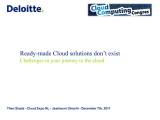 Ready-made Cloud solutions don’t exist
        Challenges in your journey to the cloud




Theo Slaats - Cloud Expo NL - Jaarbeurs Utrecht - December 7th, 2011
 
