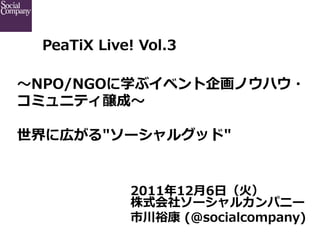 PeaTiX  Live!  Vol.3

〜～NPO/NGOに学ぶイベント企画ノウハウ・
コミュニティ醸成〜～   

世界に広がる"ソーシャルグッド"


               2011年年12⽉月6⽇日（⽕火）
               株式会社ソーシャルカンパニー
               市川裕康  (@socialcompany)
 