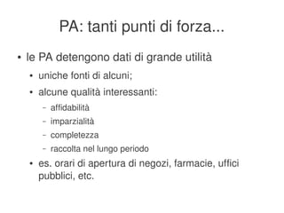 PA: tanti punti di forza...
    ●   le PA detengono dati di grande utilità
        ●   uniche fonti di alcuni;
        ●   alcune qualità interessanti:
             –   affidabilità
             –   imparzialità
             –   completezza
             –   raccolta nel lungo periodo
        ●   es. orari di apertura di negozi, farmacie, uffici 
            pubblici, etc.
                                          
 
