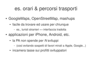 es. orari & percorsi trasporti
    ●   GoogleMaps, OpenStreetMap, mashups
        ●   facile da trovare ed usare per chiunque
            –   es., turisti stranieri ↔ interfaccia tradotta
    ●   applicazioni per iPhone, Android, etc.
        ●   la PA non spende per N sviluppi
            –   (così evitando sospetti di favori mirati a Apple, Google...) 
        ●   incamera tasse sui profitti sviluppatori


                                           
 